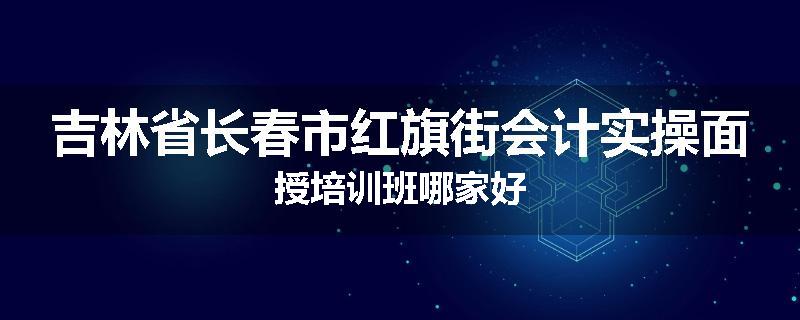 吉林省长春市红旗街会计实操面授培训班哪家好
