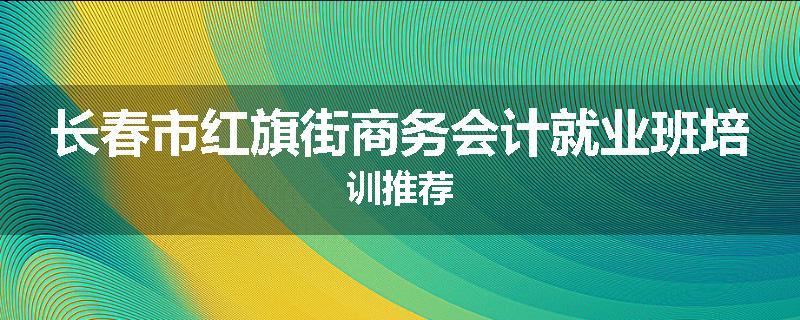 长春市红旗街商务会计就业班培训推荐