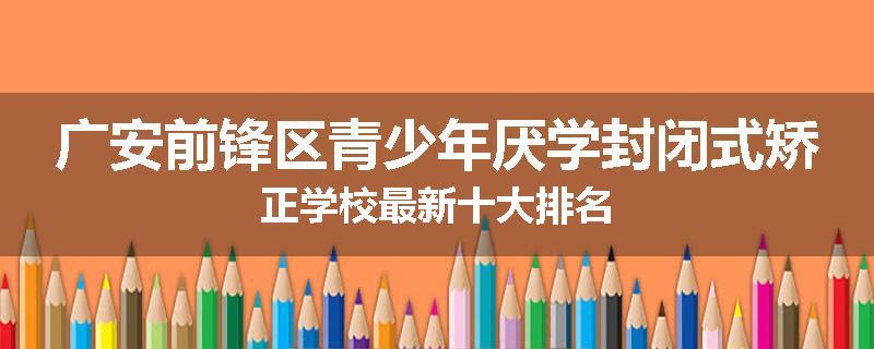 广安前锋区青少年厌学封闭式矫正学校最新十大排名