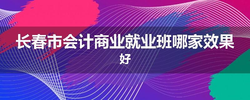 长春市会计商业就业班哪家效果好