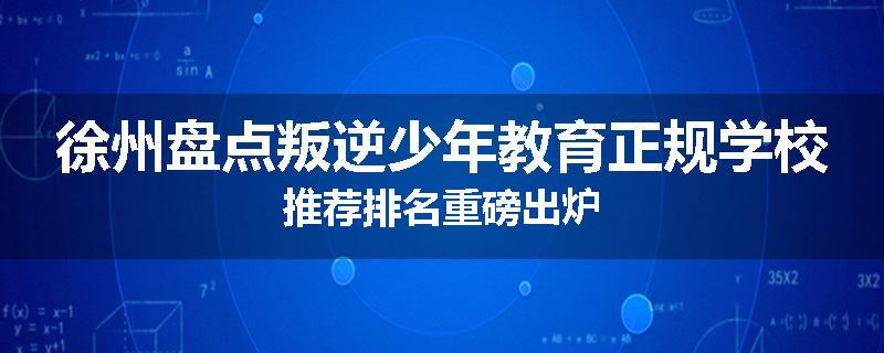徐州盘点叛逆少年教育正规学校推荐排名重磅出炉