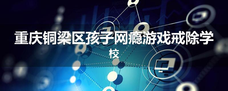 重庆铜梁区孩子网瘾游戏戒除学校