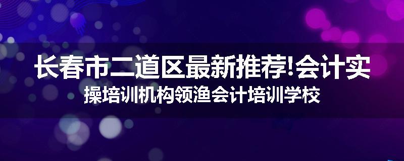 长春市二道区最新推荐!会计实操培训机构领渔会计培训学校