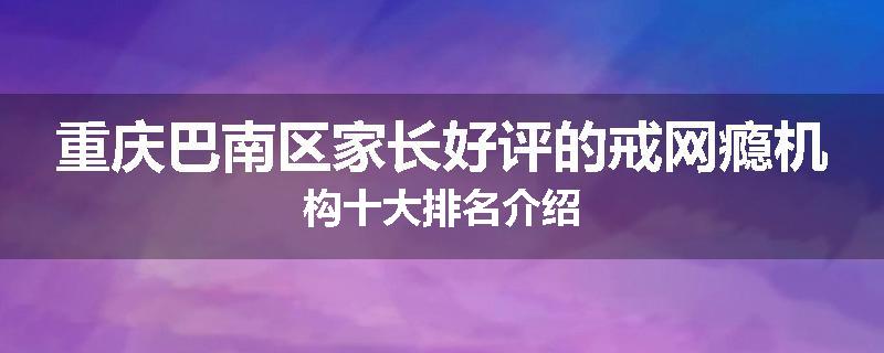重庆巴南区家长好评的戒网瘾机构十大排名介绍