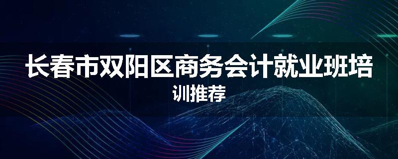 长春市双阳区商务会计就业班培训推荐