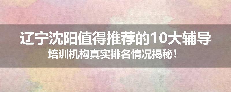 辽宁沈阳值得推荐的10大辅导培训机构真实排名情况揭秘！