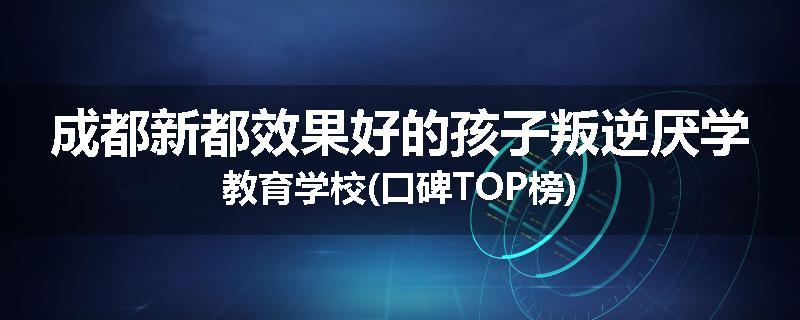 成都新都效果好的孩子叛逆厌学教育学校(口碑TOP榜)