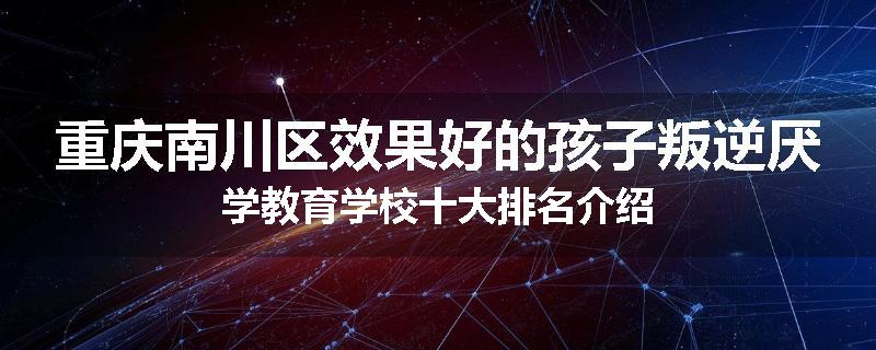 重庆南川区效果好的孩子叛逆厌学教育学校十大排名介绍