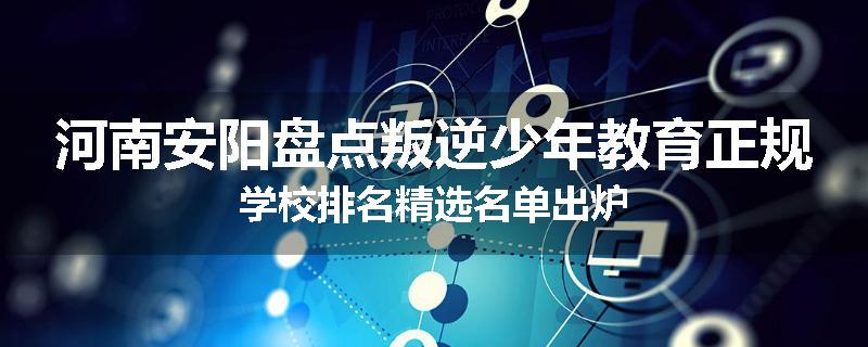 河南安阳盘点叛逆少年教育正规学校排名精选名单出炉