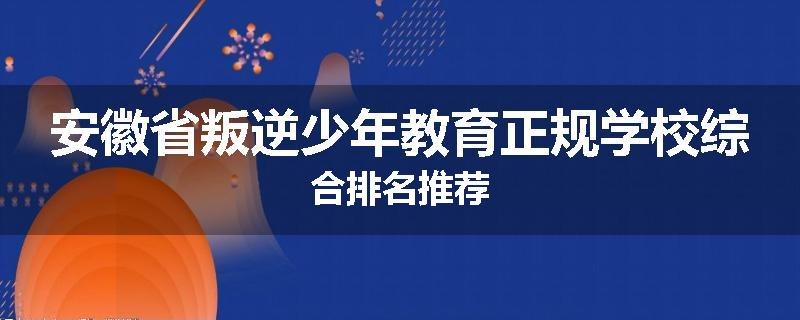 安徽省叛逆少年教育正规学校综合排名推荐