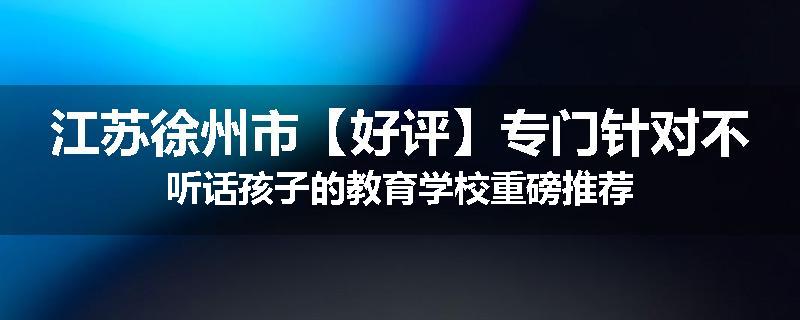 江苏徐州市【好评】专门针对不听话孩子的教育学校重磅推荐