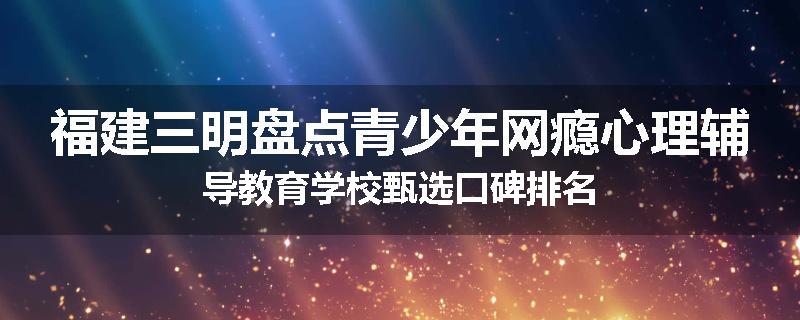 福建三明盘点青少年网瘾心理辅导教育学校甄选口碑排名