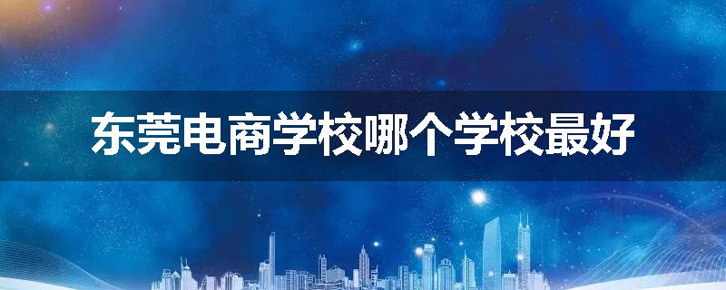 东莞电商学校哪个学校最好