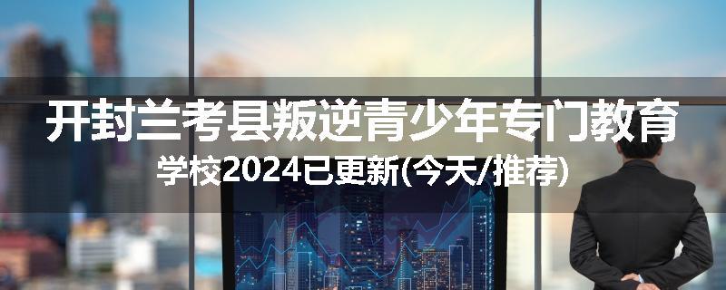 开封兰考县叛逆青少年专门教育学校2024已更新(今天/推荐)