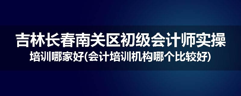 吉林长春南关区初级会计师实操培训哪家好(会计培训机构哪个比较好)