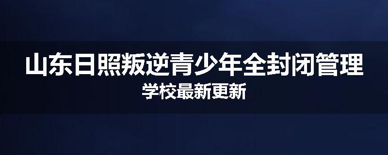 山东日照叛逆青少年全封闭管理学校最新更新