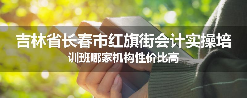 吉林省长春市红旗街会计实操培训班哪家机构性价比高