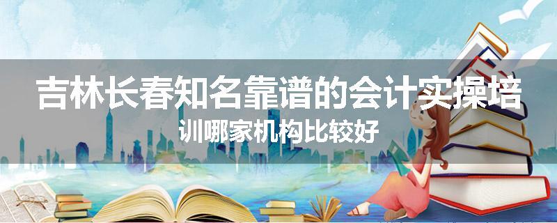 吉林长春知名靠谱的会计实操培训哪家机构比较好