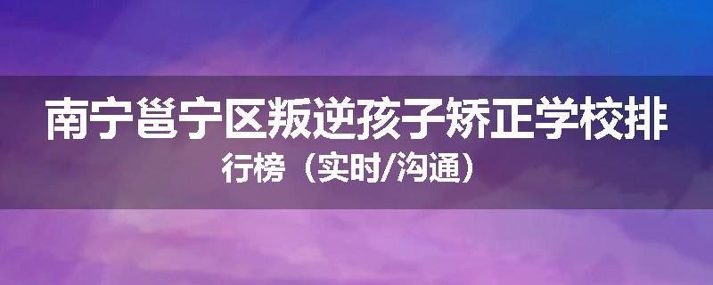 南宁邕宁区叛逆孩子矫正学校排行榜（实时/沟通）