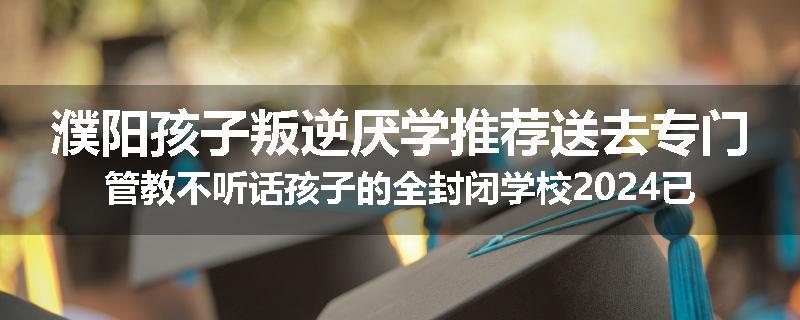 濮阳孩子叛逆厌学推荐送去专门管教不听话孩子的全封闭学校2024已更新(今天/推荐)