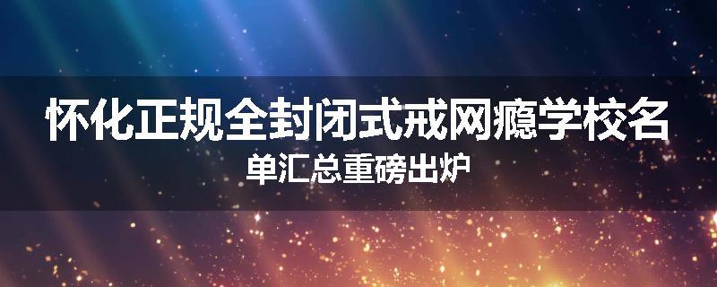 怀化正规全封闭式戒网瘾学校名单汇总重磅出炉