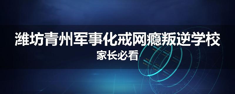 潍坊青州军事化戒网瘾叛逆学校家长必看