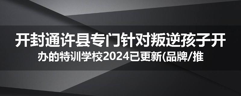 开封通许县专门针对叛逆孩子开办的特训学校2024已更新(品牌/推荐)
