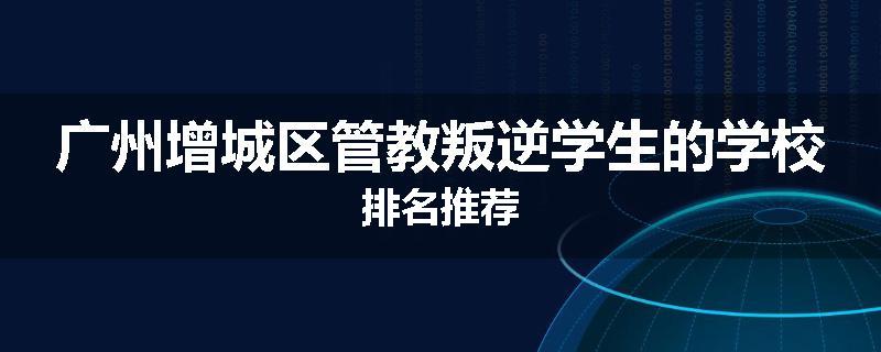 广州增城区管教叛逆学生的学校排名推荐
