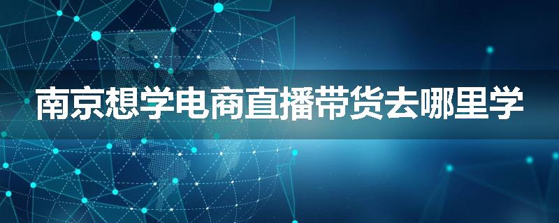 南京想学电商直播带货去哪里学