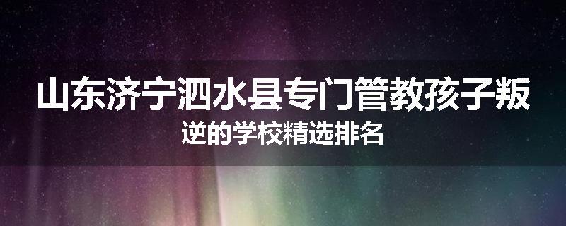 山东济宁泗水县专门管教孩子叛逆的学校精选排名