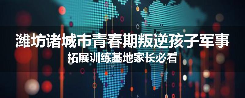 潍坊诸城市青春期叛逆孩子军事拓展训练基地家长必看
