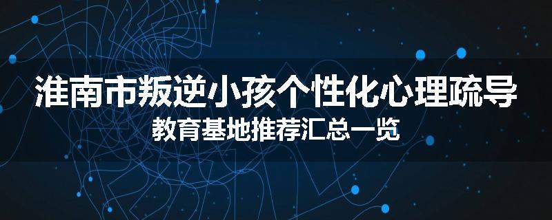 淮南市叛逆小孩个性化心理疏导教育基地推荐汇总一览