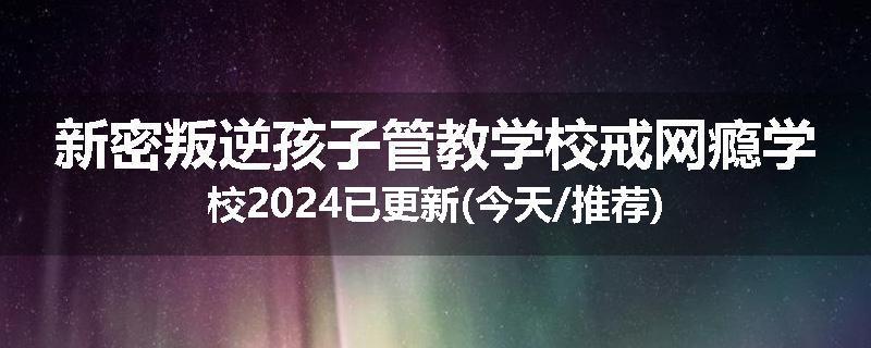 新密叛逆孩子管教学校戒网瘾学校2024已更新(今天/推荐)