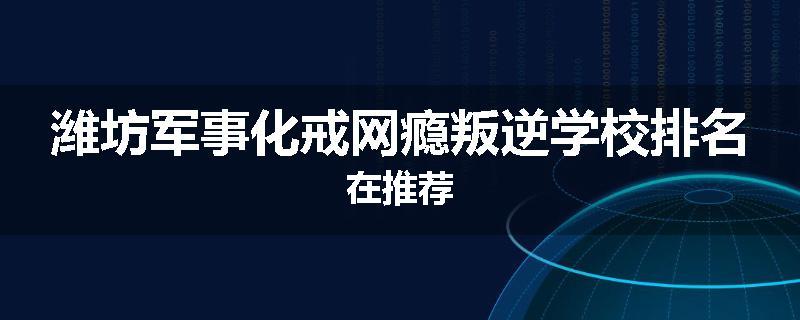 潍坊军事化戒网瘾叛逆学校排名在推荐