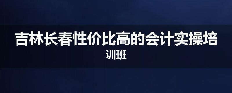 吉林长春性价比高的会计实操培训班