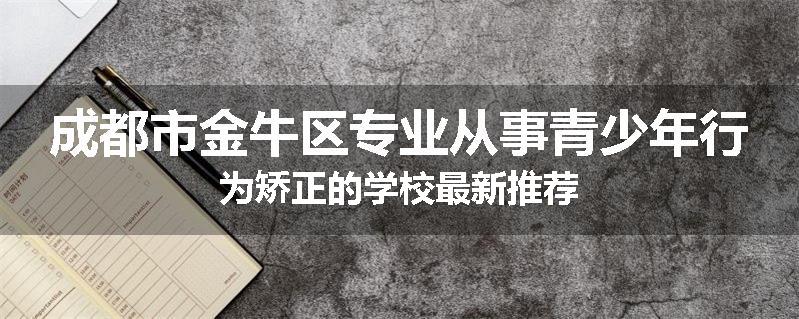 成都市金牛区专业从事青少年行为矫正的学校最新推荐