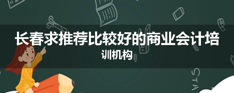 长春求推荐比较好的商业会计培训机构