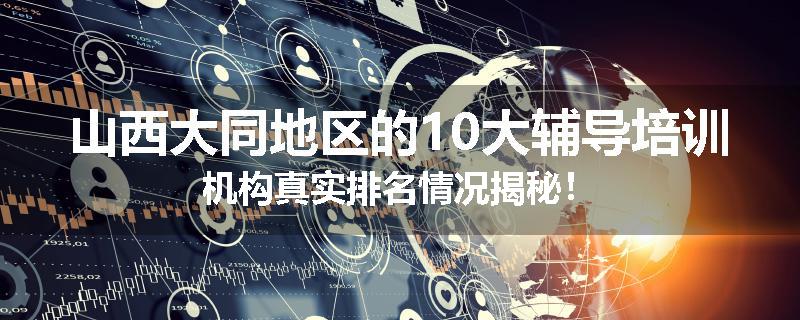 山西大同地区的10大辅导培训机构真实排名情况揭秘！