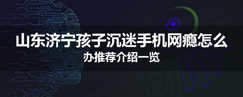 山东济宁孩子沉迷手机网瘾怎么办推荐介绍一览