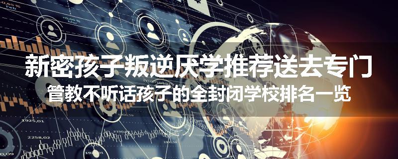 新密孩子叛逆厌学推荐送去专门管教不听话孩子的全封闭学校排名一览