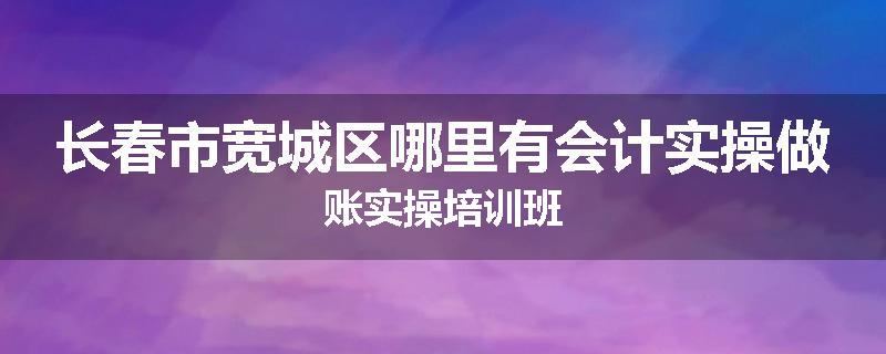 长春市宽城区哪里有会计实操做账实操培训班