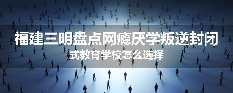 福建三明盘点网瘾厌学叛逆封闭式教育学校怎么选择