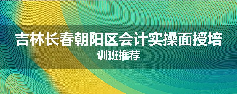 吉林长春朝阳区会计实操面授培训班推荐