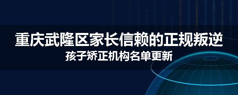 重庆武隆区家长信赖的正规叛逆孩子矫正机构名单更新