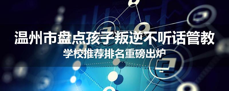 温州市盘点孩子叛逆不听话管教学校推荐排名重磅出炉