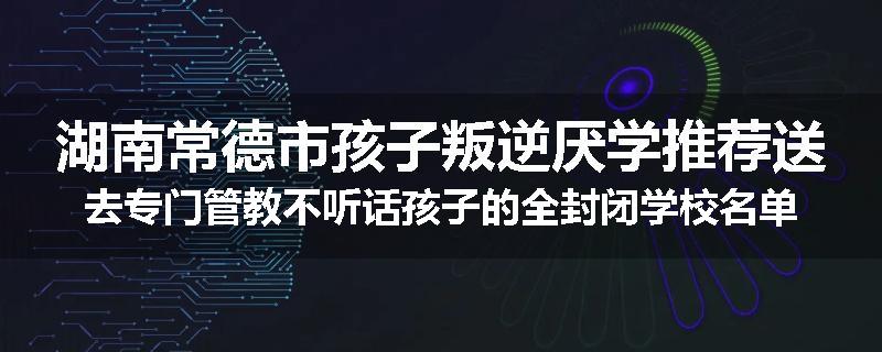 湖南常德市孩子叛逆厌学推荐送去专门管教不听话孩子的全封闭学校名单排名推荐