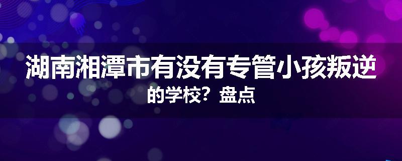 湖南湘潭市有没有专管小孩叛逆的学校？盘点