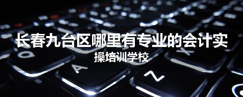 长春九台区哪里有专业的会计实操培训学校