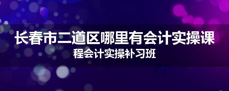 长春市二道区哪里有会计实操课程会计实操补习班