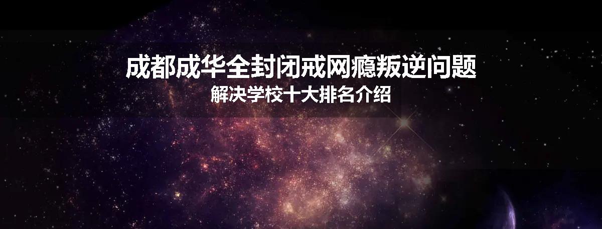 成都成华全封闭戒网瘾叛逆问题解决学校十大排名介绍